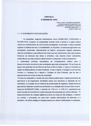 CAPITULO I
A ORIGEM DE TUDO
"Sem a menor intenção de banalizar'.
a história podemos compará-Ia a um
grande baú, com paciência, é possível
encontrar quase tudo ...!!!
(COSTA,1992,P.2)
1.1- O SURGIMENTO DAS EQUAÇCES
As equações, segundo historiadores como GARBI(1997), EVES(1997) e
BOYER(1974), surgiram na antiguidade oriental onde a escrita e o saber estava
restrito ao conhecimento de uma minoria privilegiada: os escribas. A eles competia
registrar a História dos reis, a contabilidade, os impostos, os estoques agrícolas e as
transações comerciais. Naturalmente ao fazê-to, precisavam realizar pequenos
cálculos aritméticos e geométricos de modo que seu treinamento não mais poderia
limitar-se às técnicas das letras e símbolos, mas deveria incluir rudimentos
matemáticos que eles próprios desenvolviam e passavam a seus sucessores.
A matemática primitivá necessitava de embasamento prático para o
desenvolvimento econômico das sociedades agrícolas emergentes. Foi ao longo de
alguns dos grandes rios da África e da Ásia (o Nilo no Egito, o Tigre e o Eufrates na
região da Mesopotãmia na Ásia Ocidental, o Indo e depois o Ganges no sul da Ásia
Central e o Howang Ho e depois o Yantgze na Ásia Oriental), que se deu o
aparecimento de novas formas de sociedade.
Tornava-se necessário o auxílio de uma ciência prática para o desenvolvimento da
agricultura e da engenharia, atividades essas que requeriam a utilização de um
calendário, e a criação de um sistema de preservação de registros. Dessa forma os
agricultores saberiam quando as enchentes ou a estação das chuvas iriam ocorrer.
Segundo BAUMGART(1992), o período de 1700 a.C. e 1700 d.C. caracterizou-se
pela invenção do simbolismo e pela resolução das equações por vários métodos. "O
desenvolvimento da notação algébrica evoluiu ao longo de três estágios: o retórico
(ou verbal), o sincopado (no qual eram usadas abreviações de palavras) e o
simbólico. No último estágio a notação passou por várias modificações e mudanças,
 