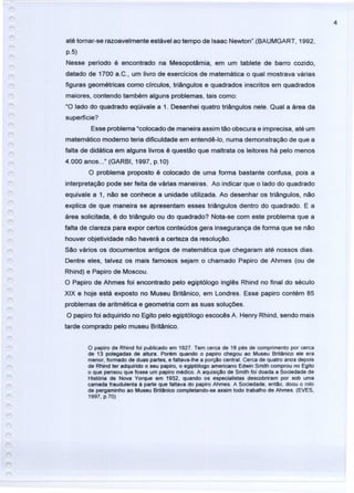 4
até tornar-se razoavelmente estável ao tempo de Isaac Newton".(BAUMGART, 1992,
p.5)
Nesse período é encontrado na Mesopotâmia, em um tablete de barro cozido,
datado de 1700 a.C., um livro de exercícios de matemática o qual mostrava várias
figuras geométricas como círculos, triângulos e quadrados inscritos em quadrados
maiores, contendo também alguns problemas, tais como:
"O lado do quadrado eqüivale a 1. Desenhei quatro triângulos nele. Qual a área da
superfície?
Esse problema "colocado de maneira assim tão obscura e imprecisa, até um
matemático moderno teria dificuldade em entendê-Io, numa demonstração de que a
falta de didática em alguns livros é questão que maltrata os leitores há pelo menos
4.000 anos ..." (GARBI, 1997, p.10)
O problema proposto é colocado de uma forma bastante confusa, pois a
interpretação pode ser feita de várias maneiras. Ao indicar que o lado do quadrado
equivale a 1, não se conhece a unidade utilizada. Ao desenhar os triângulos, não
explica de que maneira se apresentam esses triângulos dentro do quadrado. E a
área solicitada, é do triângulo ou do quadrado? Nota-se com este problema que a
falta de clareza para expor certos conteúdos gera insegurança de forma que se não
houver objetividade não haverá a certeza da resolução.
São vários os documentos antigos de matemática que chegaram até nossos dias.
Dentre eles, talvez os mais famosos sejam o chamado Papiro de Ahmes (ou de
Rhind) e Papiro de Moscou.
O Papiro de Ahmes foi encontrado pelo egiptólogo inglês Rhind no final do século
XIX e hoje está exposto no Museu Britânico, em Londres. Esse papiro contém 85
problemas de aritmética e geometria com as suas soluções.
O papiro foi adquirido no Egito pelo egiptólogo escocês A. Henry Rhind, sendo mais
tarde comprado pelo museu Britânico.
o papiro de Rhind foi publicado em 1927. Tem cerca de 18 pés de comprimento por cerca
de 13 polegadas de altura. Porém quando o papiro chegou ao Museu Britânico ele era
menor, formado de duas partes, e faltava-lhe a porção central. Cerca de quatro anos depois
de Rhind ter adquirido o seu papiro, o egiptólogo americano Edwin Smith comprou no Egito
o que pensou que fosse um papiro médico. A aquisição de Smith foi doada a Sociedade de
História de Nova Yorque em 1932, quando os especialistas descobriram por sob uma
camada fraudulenta à parte que faltava do papiro Ahmes. A Sociedade, então, doou o rolo
de pergaminho ao Museu Britânico completando-se assim todo trabalho de Ahmes. (EVES,
1997, p.70)
 