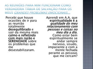 Percebi que houve
ocasiões de ir para
as reunião
totalmente
desequilibrado e
sair da mesma mais
calmo e refletindo
com mais razão e
SERENIDADE sobre
os problemas que
me
desestabilizaram.
Aprendi em A.A. que
espiritualidade é a
qualidade do meu
relacionamento com
pessoas e coisas no
meu dia a dia.
Como estar bem
espiritualmente se
andar sempre
nervoso, sisudo,
impaciente e com a
mente fechada
perante as pessoas
que me cercam?
 