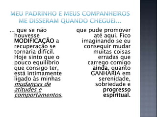 ... que se não
houvesse
MODIFICAÇÃO a
recuperação se
tornaria difícil.
Hoje sinto que o
pouco equilíbrio
que consigo ter,
está intimamente
ligado às minhas
mudanças de
atitudes e
comportamentos,
que pude promover
até aqui. Fico
imaginando se eu
conseguir mudar
muitas coisas
erradas que
carrego comigo
ainda, quanto
GANHARIA em
serenidade,
sobriedade e
progresso
espiritual.
 