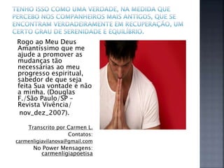 Rogo ao Meu Deus
Amantíssimo que me
ajude a promover as
mudanças tão
necessárias ao meu
progresso espiritual,
sabedor de que seja
feita Sua vontade e não
a minha. (Douglas
F./São Paulo/SP –
Revista Vivência/
nov_dez_2007).
Transcrito por Carmen L.
Contatos:
carmenligiavilanova@gmail.com
No Power Mensagens:
carmenligiapoetisa
 