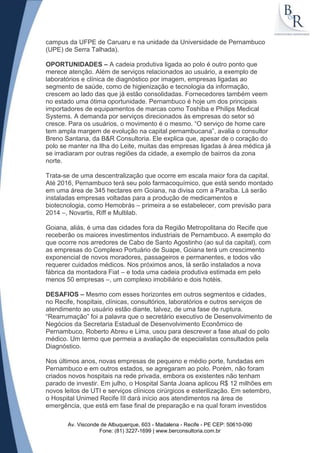 campus da UFPE de Caruaru e na unidade da Universidade de Pernambuco
(UPE) de Serra Talhada).

OPORTUNIDADES – A cadeia produtiva ligada ao polo é outro ponto que
merece atenção. Além de serviços relacionados ao usuário, a exemplo de
laboratórios e clínica de diagnóstico por imagem, empresas ligadas ao
segmento de saúde, como de higienização e tecnologia da informação,
crescem ao lado das que já estão consolidadas. Fornecedores também veem
no estado uma ótima oportunidade. Pernambuco é hoje um dos principais
importadores de equipamentos de marcas como Toshiba e Philips Medical
Systems. A demanda por serviços direcionados às empresas do setor só
cresce. Para os usuários, o movimento é o mesmo. “O serviço de home care
tem ampla margem de evolução na capital pernambucana”, avalia o consultor
Breno Santana, da B&R Consultoria. Ele explica que, apesar de o coração do
polo se manter na Ilha do Leite, muitas das empresas ligadas à área médica já
se irradiaram por outras regiões da cidade, a exemplo de bairros da zona
norte.

Trata-se de uma descentralização que ocorre em escala maior fora da capital.
Até 2016, Pernambuco terá seu polo farmacoquímico, que está sendo montado
em uma área de 345 hectares em Goiana, na divisa com a Paraíba. Lá serão
instaladas empresas voltadas para a produção de medicamentos e
biotecnologia, como Hemobrás – primeira a se estabelecer, com previsão para
2014 –, Novartis, Riff e Multilab.

Goiana, aliás, é uma das cidades fora da Região Metropolitana do Recife que
receberão os maiores investimentos industriais de Pernambuco. A exemplo do
que ocorre nos arredores de Cabo de Santo Agostinho (ao sul da capital), com
as empresas do Complexo Portuário de Suape, Goiana terá um crescimento
exponencial de novos moradores, passageiros e permanentes, e todos vão
requerer cuidados médicos. Nos próximos anos, lá serão instalados a nova
fábrica da montadora Fiat – e toda uma cadeia produtiva estimada em pelo
menos 50 empresas –, um complexo imobiliário e dois hotéis.

DESAFIOS – Mesmo com esses horizontes em outros segmentos e cidades,
no Recife, hospitais, clínicas, consultórios, laboratórios e outros serviços de
atendimento ao usuário estão diante, talvez, de uma fase de ruptura.
“Rearrumação” foi a palavra que o secretário executivo de Desenvolvimento de
Negócios da Secretaria Estadual de Desenvolvimento Econômico de
Pernambuco, Roberto Abreu e Lima, usou para descrever a fase atual do polo
médico. Um termo que permeia a avaliação de especialistas consultados pela
Diagnóstico.

Nos últimos anos, novas empresas de pequeno e médio porte, fundadas em
Pernambuco e em outros estados, se agregaram ao polo. Porém, não foram
criados novos hospitais na rede privada, embora os existentes não tenham
parado de investir. Em julho, o Hospital Santa Joana aplicou R$ 12 milhões em
novos leitos de UTI e serviços clínicos cirúrgicos e esterilização. Em setembro,
o Hospital Unimed Recife III dará início aos atendimentos na área de
emergência, que está em fase final de preparação e na qual foram investidos

       Av. Visconde de Albuquerque, 603 - Madalena - Recife - PE CEP: 50610-090
                   Fone: (81) 3227-1699 | www.berconsultoria.com.br
 