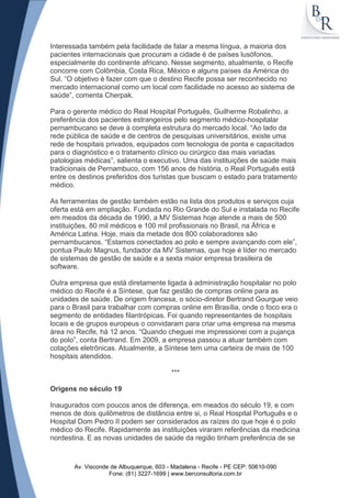 Interessada também pela facilidade de falar a mesma língua, a maioria dos
pacientes internacionais que procuram a cidade é de países lusófonos,
especialmente do continente africano. Nesse segmento, atualmente, o Recife
concorre com Colômbia, Costa Rica, México e alguns países da América do
Sul. “O objetivo é fazer com que o destino Recife possa ser reconhecido no
mercado internacional como um local com facilidade no acesso ao sistema de
saúde”, comenta Cherpak.

Para o gerente médico do Real Hospital Português, Guilherme Robalinho, a
preferência dos pacientes estrangeiros pelo segmento médico-hospitalar
pernambucano se deve à completa estrutura do mercado local. “Ao lado da
rede pública de saúde e de centros de pesquisas universitários, existe uma
rede de hospitais privados, equipados com tecnologia de ponta e capacitados
para o diagnóstico e o tratamento clínico ou cirúrgico das mais variadas
patologias médicas”, salienta o executivo. Uma das instituições de saúde mais
tradicionais de Pernambuco, com 156 anos de história, o Real Português está
entre os destinos preferidos dos turistas que buscam o estado para tratamento
médico.

As ferramentas de gestão também estão na lista dos produtos e serviços cuja
oferta está em ampliação. Fundada no Rio Grande do Sul e instalada no Recife
em meados da década de 1990, a MV Sistemas hoje atende a mais de 500
instituições, 80 mil médicos e 100 mil profissionais no Brasil, na África e
América Latina. Hoje, mais da metade dos 800 colaboradores são
pernambucanos. “Estamos conectados ao polo e sempre avançando com ele”,
pontua Paulo Magnus, fundador da MV Sistemas, que hoje é líder no mercado
de sistemas de gestão de saúde e a sexta maior empresa brasileira de
software.

Outra empresa que está diretamente ligada à administração hospitalar no polo
médico do Recife é a Síntese, que faz gestão de compras online para as
unidades de saúde. De origem francesa, o sócio-diretor Bertrand Gourgue veio
para o Brasil para trabalhar com compras online em Brasília, onde o foco era o
segmento de entidades filantrópicas. Foi quando representantes de hospitais
locais e de grupos europeus o convidaram para criar uma empresa na mesma
área no Recife, há 12 anos. “Quando cheguei me impressionei com a pujança
do polo”, conta Bertrand. Em 2009, a empresa passou a atuar também com
cotações eletrônicas. Atualmente, a Síntese tem uma carteira de mais de 100
hospitais atendidos.

                                         ***

Origens no século 19

Inaugurados com poucos anos de diferença, em meados do século 19, e com
menos de dois quilômetros de distância entre si, o Real Hospital Português e o
Hospital Dom Pedro II podem ser considerados as raízes do que hoje é o polo
médico do Recife. Rapidamente as instituições viraram referências da medicina
nordestina. E as novas unidades de saúde da região tinham preferência de se



       Av. Visconde de Albuquerque, 603 - Madalena - Recife - PE CEP: 50610-090
                   Fone: (81) 3227-1699 | www.berconsultoria.com.br
 