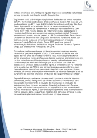 instalar próximas a eles, tanto pela riqueza de pessoal capacitado e atualizado
sempre por perto, quanto pela atração de pacientes.

Erguido em 1855, o RHP hoje é hospital líder do Recife e de todo o Nordeste,
com 117 mil metros quadrados de área construída e mais de 160 leitos de UTI,
tendo realizado em 2011 mais de 230 mil atendimentos de urgência. Já o Dom
Pedro II passou 28 anos fechado, depois de sair da administração da
Universidade Federal de Pernambuco. A instituição havia assumido o Dom
Pedro II em 1920, mas na década de 1980 transferiu seu pessoal para o
Hospital das Clínicas, em seu campus na zona oeste da capital. Enquanto
esteve com o primeiro hospital, porém, a UFPE manteve o Dom Pedro II como
um centro de excelência e de vanguarda na medicina nordestina. Foi lá, por
exemplo, que se realizou a primeira cirurgia cardíaca com circulação
extracorpórea do Norte-Nordeste. Desde 2006 a unidade está sob
administração do Instituto de Medicina Integral Professor Fernando Figueira
(Imip), que o restaurou e reinaugurou em 2010.

Formado de modo espontâneo e por longos anos sem qualquer atenção
“econômica” por parte do poder público, o polo médico do Recife teve sua
época de ouro entre as décadas de 1980 e 1990. Vários segmentos foram
sendo ampliados e muitos profissionais da área buscaram aperfeiçoamento em
centros mais desenvolvidos do país ou do exterior, voltando depois para
constituir equipes médicas e formar grupos econômicos com base em
associações. Em suas pesquisas sobre o polo, o professor da UFPE Policarpo
Lima ressalta que até 1998 o polo apresentou expansão considerável, com
“novos hospitais, laboratórios, centros de diagnóstico por imagem e clínicas
médicas, ao lado da ampliação de fornecedores de insumos e serviços e até do
surgimento de algumas empresas produtoras de equipamentos específicos”.

Segundo Policarpo, após esse período, o setor passou a enfrentar algumas
dificuldades, devido à conjuntura de crise na economia, caracterizada pela
estagnação do crescimento, a elevação do desemprego e a redução de
salários reais, bem como as sucessivas desvalorizações do real. Os anos
seguintes, até então, foram pontuados por capacidade ociosa e crescimento
nulo ou muito baixo. Agora, o polo cresce principalmente entre as empresas de
micro e pequeno porte, enquanto os hospitais têm como sua principal receita
os usuários de planos de saúde, também sua principal ameaça.




       Av. Visconde de Albuquerque, 603 - Madalena - Recife - PE CEP: 50610-090
                   Fone: (81) 3227-1699 | www.berconsultoria.com.br
 