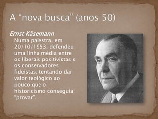 Ernst Käsemann
 Numa palestra, em
 20/10/1953, defendeu
 uma linha média entre
 os liberais positivistas e
 os conservadores
 fideístas, tentando dar
 valor teológico ao
 pouco que o
 historicismo conseguia
 “provar”.
 