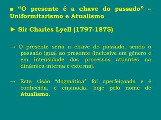 ■ “O presente é a chave do passado” –
Uniformitarismo e Atualismo
► Sir Charles Lyell (1797-1875)
→ O presente seria a chave do passado, sendo o
passado igual ao presente (inclusive em gênero e
em intensidade dos processos atuantes na
dinâmica interna e externa).
→ Esta visão “dogmática” foi aperfeiçoada e é
conhecida, e ensinada, hoje pelo nome de
Atualismo.
 