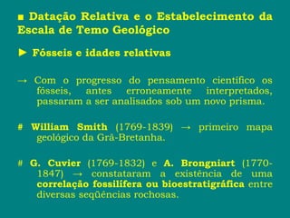 ■ Datação Relativa e o Estabelecimento da
Escala de Temo Geológico
► Fósseis e idades relativas
→ Com o progresso do pensamento científico os
fósseis, antes erroneamente interpretados,
passaram a ser analisados sob um novo prisma.
# William Smith (1769-1839) → primeiro mapa
geológico da Grã-Bretanha.
# G. Cuvier (1769-1832) e A. Brongniart (1770-
1847) → constataram a existência de uma
correlação fossilífera ou bioestratigráfica entre
diversas seqüências rochosas.
 