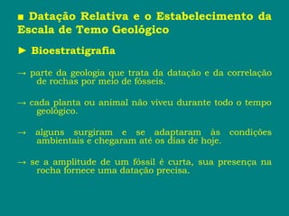 ■ Datação Relativa e o Estabelecimento da
Escala de Temo Geológico
► Bioestratigrafia
→ parte da geologia que trata da datação e da correlação
de rochas por meio de fósseis.
→ cada planta ou animal não viveu durante todo o tempo
geológico.
→ alguns surgiram e se adaptaram às condições
ambientais e chegaram até os dias de hoje.
→ se a amplitude de um fóssil é curta, sua presença na
rocha fornece uma datação precisa.
 