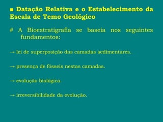 ■ Datação Relativa e o Estabelecimento da
Escala de Temo Geológico
# A Bioestratigrafia se baseia nos seguintes
fundamentos:
→ lei de superposição das camadas sedimentares.
→ presença de fósseis nestas camadas.
→ evolução biológica.
→ irreversibilidade da evolução.
 
