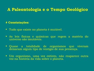 A Paleontologia e o Tempo Geológico
# Constatações:
• Tudo que existe no planeta é mutável.
• As leis físicas e químicas que regem a matéria do
universo são imutáveis.
• Quase a totalidade de organismos que viveram
deixaram algum tipo de vestígio de sua presença.
• Um organismo, uma vez extinto, não reaparece outra
vez na história da vida sobre o planeta.
 