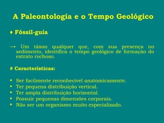 A Paleontologia e o Tempo Geológico
♦ Fóssil-guia
→ Um táxon qualquer que, com sua presença no
sedimento, identifica o tempo geológico de formação do
estrato rochoso.
# Características:
• Ser facilmente reconhecível anatomicamente.
• Ter pequena distribuição vertical.
• Ter ampla distribuição horizontal.
• Possuir pequenas dimensões corporais.
• Não ser um organismo muito especializado.
 