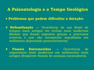 A Paleontologia e o Tempo Geológico
♦ Problemas que podem dificultar a datação:
# Refossilização → Ocorrência de um fóssil de
tempos mais antigos em rochas mais modernas
(fósseis que foram expostos graças a processos
erosivos e que são novamente sepultados em
sedimento depositado posteriormente).
# Fósseis Entremetidos → Ocorrência de
organismos mais modernos em sedimentos mais
antigos (freqüente fósseis de animais escavadores).
 