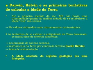 ■ Darwin, Kelvin e as primeiras tentativas
de calcular a idade da Terra
• Até a primeira metade do séc. XIX não havia uma
unanimidade quanto ao melhor método de se estabelecer a
idade “real” das rochas.
→ Os valores estimados eram extremamente contrastantes.
# As tentativas de se estimar a antiguidade da Terra baseavam-
se numa série de critérios aleatórios:
→ acumulação de sal nos oceanos.
→ resfriamento da Terra por condução térmica (Lorde Kelvin).
→ taxas de sedimentação.
• A idade absoluta do registro geológico era uma
incógnita.
 