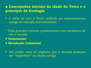 ■ Concepções iniciais da idade da Terra e o
princípio da Geologia
• A idéia de que a Terra poderia ser extremamente
antiga só emergiu recentemente.
* Dois grandes eventos promoveram esta mudança de
ver o mundo:
# Iluminismo
# Revolução Industrial
• Até então, nem se cogitava que o mundo pudesse
ser “imperfeito” ou muito antigo
 