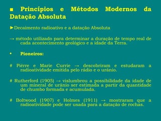 ■ Princípios e Métodos Modernos da
Datação Absoluta
►Decaimento radioativo e a datação Absoluta
→ método utilizado para determinar a duração de tempo real de
cada acontecimento geológico e a idade da Terra.
• Pioneiros:
# Piérre e Marie Currie → descobriram e estudaram a
radioatividade emitida pelo rádio e o urânio.
# Rutherford (1905) → vislumbrou a possibilidade da idade de
um mineral de urânio ser estimada a partir da quantidade
de chumbo formada e acumulada.
# Boltwood (1907) e Holmes (1911) → mostraram que a
radioatividade pode ser usada para a datação de rochas.
 