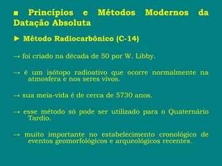 ■ Princípios e Métodos Modernos da
Datação Absoluta
► Método Radiocarbônico (C-14)
→ foi criado na década de 50 por W. Libby.
→ é um isótopo radioativo que ocorre normalmente na
atmosfera e nos seres vivos.
→ sua meia-vida é de cerca de 5730 anos.
→ esse método só pode ser utilizado para o Quaternário
Tardio.
→ muito importante no estabelecimento cronológico de
eventos geomorfológicos e arqueológicos recentes.
 