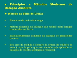 ■ Princípios e Métodos Modernos da
Datação Absoluta
► Método da Série de Urânio
• Elemento de meia-vida longa.
• Método utilizado na datação das rochas mais antigas
conhecidas na Terra.
• Satisfatoriamente utilizado na datação de granitóides
lunares.
• Seu erro de medida é sempre da ordem de milhões de
anos (o que impede que este método seja aplicado na
datação de eventos geológicos recentes).
 