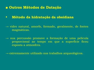 ■ Outros Métodos de Datação
• Método da hidratação da obsidiana
→ vidro natural, amorfo, formado, geralmente, de fontes
magmáticas.
→ sua percussão promove a formação de uma película
proporcional ao tempo em que a superfície ficou
exposta a atmosfera.
→ extremamente utilizado nos trabalhos arqueológicos.
 