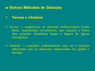 ■ Outros Métodos de Datação
• Varvas e ritmitos
# varvas → seqüências de lâminas sedimentares muito
finas, depositadas anualmente, que seguem o ritmo
das estações climáticas (lagos e lagoas de águas
tranqüilas).
# ritmitos → camadas sedimentares com cor e textura
diferentes que se alternam (observados em golfos e
bacias).
 