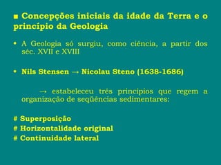 ■ Concepções iniciais da idade da Terra e o
princípio da Geologia
• A Geologia só surgiu, como ciência, a partir dos
séc. XVII e XVIII
• Nils Stensen → Nicolau Steno (1638-1686)
→ estabeleceu três princípios que regem a
organização de seqüências sedimentares:
# Superposição
# Horizontalidade original
# Continuidade lateral
 