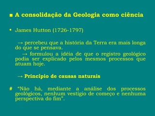 ■ A consolidação da Geologia como ciência
• James Hutton (1726-1797)
→ percebeu que a história da Terra era mais longa
do que se pensava.
→ formulou a idéia de que o registro geológico
podia ser explicado pelos mesmos processos que
atuam hoje.
→ Princípio de causas naturais
# “Não há, mediante a análise dos processos
geológicos, nenhum vestígio de começo e nenhuma
perspectiva do fim”.
 