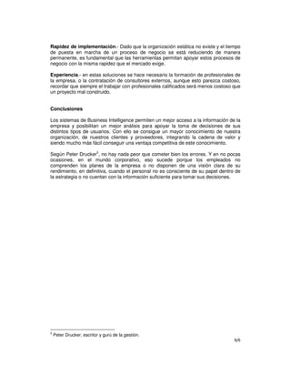 6/6
Rapidez de implementación.- Dado que la organización estática no existe y el tiempo
de puesta en marcha de un proceso de negocio se está reduciendo de manera
permanente, es fundamental que las herramientas permitan apoyar estos procesos de
negocio con la misma rapidez que el mercado exige.
Experiencia.- en estas soluciones se hace necesario la formación de profesionales de
la empresa, o la contratación de consultores externos, aunque esto parezca costoso,
recordar que siempre el trabajar con profesionales calificados será menos costoso que
un proyecto mal construido.
Conclusiones
Los sistemas de Business Intelligence permiten un mejor acceso a la información de la
empresa y posibilitan un mejor análisis para apoyar la toma de decisiones de sus
distintos tipos de usuarios. Con ello se consigue un mayor conocimiento de nuestra
organización, de nuestros clientes y proveedores, integrando la cadena de valor y
siendo mucho más fácil conseguir una ventaja competitiva de este conocimiento.
Según Peter Drucker5
, no hay nada peor que cometer bien los errores. Y en no pocas
ocasiones, en el mundo corporativo, eso sucede porque los empleados no
comprenden los planes de la empresa o no disponen de una visión clara de su
rendimiento, en definitiva, cuando el personal no es consciente de su papel dentro de
la estrategia o no cuentan con la información suficiente para tomar sus decisiones.
5
Peter Drucker, escritor y gurú de la gestión.
 