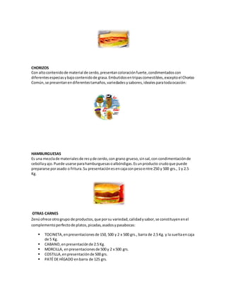 CHORIZOS
Con altocontenidode material de cerdo,presentancoloraciónfuerte,condimentadoscon
diferentesespeciasybajocontenidode grasa.Embutidosentripascomestibles,exceptoel Chorizo
Común,se presentanendiferentestamaños,variedadesysabores,idealesparatodaocasión:
HAMBURGUESAS
Es una mezclade materialesde resyde cerdo,con grano grueso,sinsal,con condimentaciónde
cebollayajo.Puede usarse parahamburguesasoalbóndigas.Esunproducto crudoque puede
prepararse porasado o fritura.Su presentaciónesencajaconpesoentre 250 y 500 grs., 1 y 2.5
Kg.
OTRAS CARNES
Zenúofrece otrogrupo de productos,que porsu variedad,calidadysabor,se constituyenenel
complementoperfectode platos,picadas,asadosypasabocas:
 TOCINETA,enpresentacionesde 150, 500 y 2 x 500 grs., barra de 2.5 Kg. y la sueltaencaja
de 5 Kg.
 CABANO,enpresentaciónde 2.5 Kg.
 MORCILLA, enpresentacionesde 500 y 2 x 500 grs.
 COSTILLA,enpresentaciónde 500 grs.
 PATÉ DE HÍGADO enbarra de 125 grs.
 