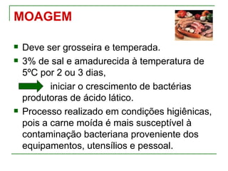 MOAGEM

   Deve ser grosseira e temperada.
   3% de sal e amadurecida à temperatura de
    5ºC por 2 ou 3 dias,
           iniciar o crescimento de bactérias
    produtoras de ácido lático.
   Processo realizado em condições higiênicas,
    pois a carne moída é mais susceptível à
    contaminação bacteriana proveniente dos
    equipamentos, utensílios e pessoal.
 