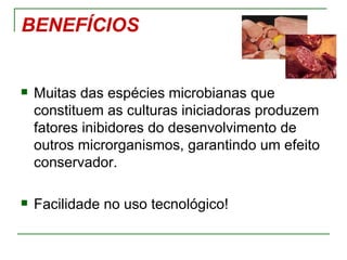 BENEFÍCIOS


   Muitas das espécies microbianas que
    constituem as culturas iniciadoras produzem
    fatores inibidores do desenvolvimento de
    outros microrganismos, garantindo um efeito
    conservador.

   Facilidade no uso tecnológico!
 
