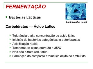 FERMENTAÇÃO
   Bactérias Lácticas
                                           Lactobacilus casei

Carboidratos → Ácido Lático

       Tolerância a alta concentração de ácido lático
       Inibição de bactérias patogênicas e deteriorantes
       Acidificação rápida
       Temperatura ótima entre 30 e 35ºC
       Não são nitrato redutores
       Formação do composto aromático ácido do embutido
 