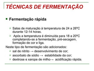 TÉCNICAS DE FERMENTAÇÃO

   Fermentação rápida

    Salas de maturação à temperatura de 24 a 26ºC
    

    durante 12-14 horas.
   Após a temperatura é diminuída para 18 a 20ºC

    completando-se a fermentação, pré-secagem,
    formação de cor e liga.
Neste tipo de fermentação são adicionados:
   sal de nitrito → desenvolvimento de cor;

   ascorbato de sódio → estabilidade da cor;

   dextrose e xarope de milho→ acidificação rápida;
 