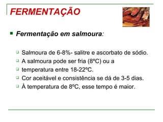 FERMENTAÇÃO

   Fermentação em salmoura:

       Salmoura de 6-8%- salitre e ascorbato de sódio.
       A salmoura pode ser fria (8ºC) ou a
       temperatura entre 18-22ºC.
       Cor aceitável e consistência se dá de 3-5 dias.
       À temperatura de 8ºC, esse tempo é maior.
 