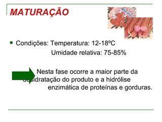 MATURAÇÃO


   Condições: Temperatura: 12-18ºC
               Umidade relativa: 75-85%

           Nesta fase ocorre a maior parte da
      desidratação do produto e a hidrólise
              enzimática de proteínas e gorduras.
 