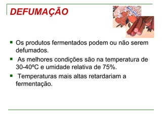 DEFUMAÇÃO


   Os produtos fermentados podem ou não serem
    defumados.
    As melhores condições são na temperatura de
    30-40ºC e umidade relativa de 75%.
    Temperaturas mais altas retardariam a
    fermentação.
 