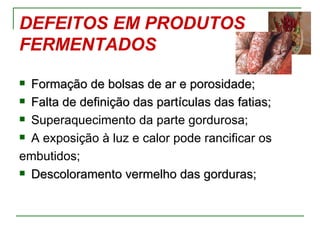 DEFEITOS EM PRODUTOS
FERMENTADOS
 Formação de bolsas de ar e porosidade;
 Falta de definição das partículas das fatias;

 Superaquecimento da parte gordurosa;

 A exposição à luz e calor pode rancificar os

embutidos;
 Descoloramento vermelho das gorduras;
 