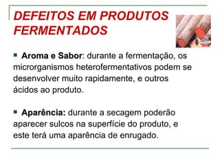DEFEITOS EM PRODUTOS
FERMENTADOS
 Aroma e Sabor: durante a fermentação, os
           Sabor
microrganismos heterofermentativos podem se
desenvolver muito rapidamente, e outros
ácidos ao produto.

 Aparência: durante a secagem poderão
aparecer sulcos na superfície do produto, e
este terá uma aparência de enrugado.
 