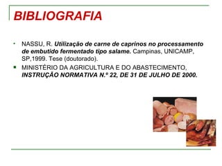 BIBLIOGRAFIA

   NASSU, R. Utilização de carne de caprinos no processamento
    de embutido fermentado tipo salame. Campinas, UNICAMP,
    SP,1999. Tese (doutorado).
   MINISTÉRIO DA AGRICULTURA E DO ABASTECIMENTO,
    INSTRUÇÃO NORMATIVA N.º 22, DE 31 DE JULHO DE 2000.
 