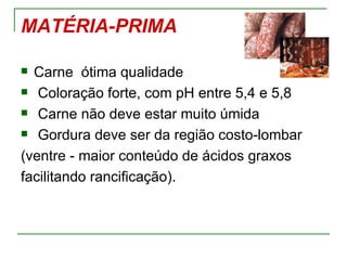 MATÉRIA-PRIMA

 Carne ótima qualidade
 Coloração forte, com pH entre 5,4 e 5,8

 Carne não deve estar muito úmida

 Gordura deve ser da região costo-lombar

(ventre - maior conteúdo de ácidos graxos
facilitando rancificação).
 