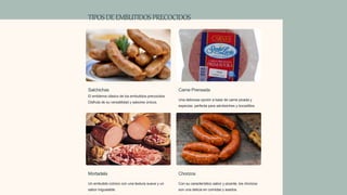 TIPOSDEEMBUTIDOSPRECOCIDOS
Salchichas
El emblema clásico de los embutidos precocidos.
Disfruta de su versatilidad y sabores únicos.
Carne Prensada
Una deliciosa opción a base de carne picada y
especias, perfecta para sándwiches y bocadillos.
Mortadela
Un embutido icónico con una textura suave y un
sabor inigualable.
Chorizos
Con su característico sabor y picante, los chorizos
son una delicia en comidas y asados.
 