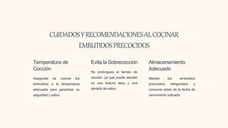 CUIDADOSYRECOMENDACIONESALCOCINAR
EMBUTIDOSPRECOCIDOS
Temperatura de
Cocción
Asegúrate de cocinar los
embutidos a la temperatura
adecuada para garantizar su
seguridad y sabor.
Evita la Sobrecocción
No prolongues el tiempo de
cocción, ya que puede resultar
en una textura seca y una
pérdida de sabor.
Almacenamiento
Adecuado
Mantén los embutidos
precocidos refrigerados y
consume antes de la fecha de
vencimiento indicada.
 
