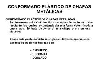 CONFORMADO PLÁSTICO DE CHAPAS METÁLICAS CONFORMADO PLÁSTICO DE CHAPAS METÁLICAS:  Se  denomina  así a distintos tipos de  operaciones industriales mediante  las  cuales  se pretende dar una forma determinada a una  chapa.  Se  trata  de convertir  una  chapa  plana  en  una alabeada. Desde este punto de vista se engloban distintas operaciones. Las tres operaciones básicas son: -  EMBUTIDO -  ESTIRADO -  DOBLADO 