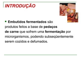 INTRODUÇÃO
 Embutidos fermentados são
produtos feitos a base de pedaços
de carne que sofrem uma fermentação por
microrganismos, podendo subseqüentemente
serem cozidos e defumados.
 