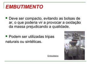 EMBUTIMENTO
 Deve ser compacto, evitando as bolsas de
ar, o que poderia vir a provocar a oxidação
da massa prejudicando a qualidade.
 Podem ser utilizadas tripas
naturais ou sintéticas.
Embutideira
 