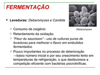 FERMENTAÇÃO
 Leveduras: Debaromyces e Candida
 Consumo de oxigênio Debaromyces
 Retardamento da oxidação.
 “Fleur du saucisson” - uso de culturas puras de
leveduras para melhorar o flavor em embutidos
fermentados.
 Pouco importantes no processo de deterioração
→baixo número inicial e por seu crescimento lento em
temperaturas de refrigeração, o que desfavorece a
competição eficiente com bactérias psicrotróficas.
 