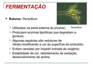FERMENTAÇÃO
 Bolores: Penicillium
 Utilizados na parte externa do produto;
 Produzem enzimas lipolíticas que degradam a
gordura;
 Algumas espécies são redutoras de
nitrato,modificando a cor da superfície do embutido;
 Evitam rancidez por impedir entrada de oxigênio;
 Estabilidade de cor, retardamento da oxidação,
desenvolvimento de aroma.
Penicillium
 