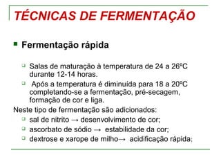 TÉCNICAS DE FERMENTAÇÃO
 Fermentação rápida
 Salas de maturação à temperatura de 24 a 26ºC
durante 12-14 horas.
 Após a temperatura é diminuída para 18 a 20ºC
completando-se a fermentação, pré-secagem,
formação de cor e liga.
Neste tipo de fermentação são adicionados:
 sal de nitrito → desenvolvimento de cor;
 ascorbato de sódio → estabilidade da cor;
 dextrose e xarope de milho→ acidificação rápida;
 
