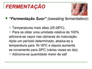 FERMENTAÇÃO
 “Fermentação Suor” (sweating fermentation):
 Temperaturas mais altas (25-28ºC).
 Para se obter uma umidade relativa de 100%
adiciona-se vapor nas câmaras de maturação.
Após um período determinado, abaixa-se a
temperatura para 16-18ºC e depois aumenta
se novamente para 28ºC (várias vezes ao dia).
 Adiciona-se quantidade maior de sal!
 
