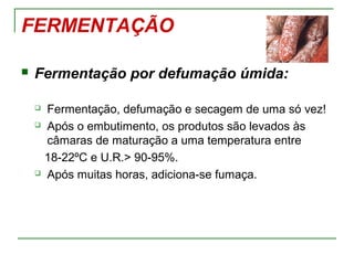 FERMENTAÇÃO
 Fermentação por defumação úmida:
 Fermentação, defumação e secagem de uma só vez!
 Após o embutimento, os produtos são levados às
câmaras de maturação a uma temperatura entre
18-22ºC e U.R.> 90-95%.
 Após muitas horas, adiciona-se fumaça.
 