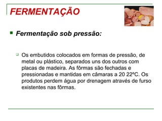 FERMENTAÇÃO
 Fermentação sob pressão:
 Os embutidos colocados em formas de pressão, de
metal ou plástico, separados uns dos outros com
placas de madeira. As fôrmas são fechadas e
pressionadas e mantidas em câmaras a 20 22ºC. Os
produtos perdem água por drenagem através de furso
existentes nas fôrmas.
 