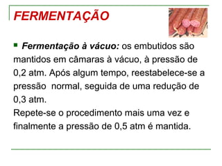 FERMENTAÇÃO
 Fermentação à vácuo: os embutidos são
mantidos em câmaras à vácuo, à pressão de
0,2 atm. Após algum tempo, reestabelece-se a
pressão normal, seguida de uma redução de
0,3 atm.
Repete-se o procedimento mais uma vez e
finalmente a pressão de 0,5 atm é mantida.
 